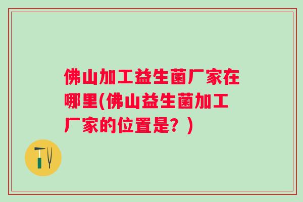 佛山加工益生菌厂家在哪里(佛山益生菌加工厂家的位置是?) 佛山加工益生菌厂家在哪里(佛山益生菌加工厂家的位置是?)