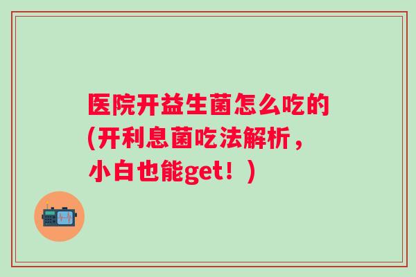 医院开益生菌怎么吃的(开利息菌吃法解析,小白也能get!) 医院开益生菌怎么吃的(开利息菌吃法解析,小白也能get!)
