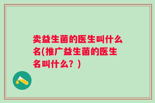 卖益生菌的医生叫什么名(推广益生菌的医生名叫什么?) 卖益生菌的医生叫什么名(推广益生菌的医生名叫什么?)