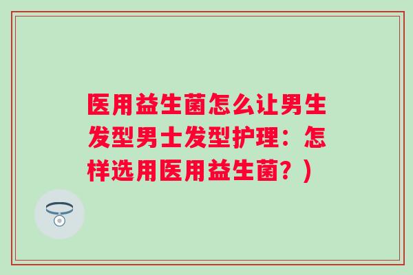 医用益生菌怎么让男生发型男士发型护理:怎样选用医用益生菌?) 医用益生菌怎么让男生发型男士发型护理:怎样选用医用益生菌?)