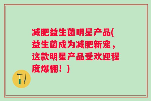 益生菌明星产品(益生菌成为新宠,这款明星产品受欢迎程度爆棚!) 益生菌明星产品(益生菌成为新宠,这款明星产品受欢迎程度爆棚!)