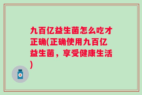 九百亿益生菌怎么吃才正确(正确使用九百亿益生菌,享受健康生活) 九百亿益生菌怎么吃才正确(正确使用九百亿益生菌,享受健康生活)