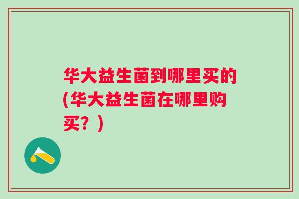 华大益生菌到哪里买的(华大益生菌在哪里购买?) 华大益生菌到哪里买的(华大益生菌在哪里购买?)