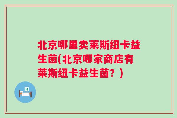 北京哪里卖莱斯纽卡益生菌(北京哪家商店有莱斯纽卡益生菌?) 北京哪里卖莱斯纽卡益生菌(北京哪家商店有莱斯纽卡益生菌?)