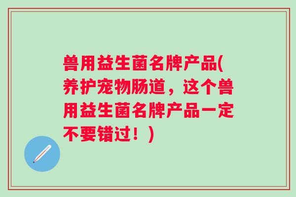 兽用益生菌名牌产品(养护宠物肠道,这个兽用益生菌名牌产品一定不要错过!) 兽用益生菌名牌产品(养护宠物肠道,这个兽用益生菌名牌产品一定不要错过!)