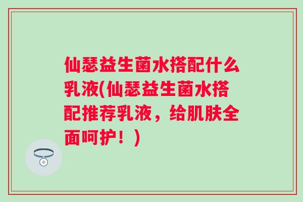 仙瑟益生菌水搭配什么乳液(仙瑟益生菌水搭配推荐乳液，给全面呵护！)