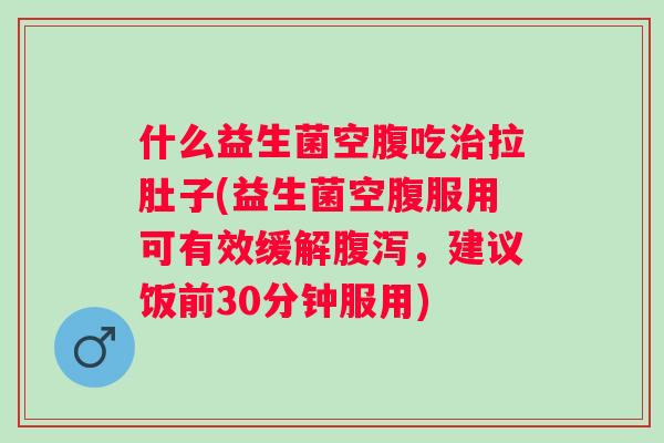 什么益生菌空腹吃拉肚子(益生菌空腹服用可有效缓解，建议饭前30分钟服用)