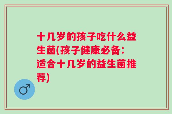 十几岁的孩子吃什么益生菌(孩子健康必备：适合十几岁的益生菌推荐)