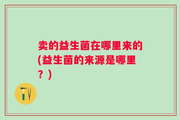卖的益生菌在哪里来的(益生菌的来源是哪里？)