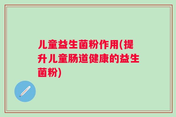 儿童益生菌粉作用(提升儿童肠道健康的益生菌粉)