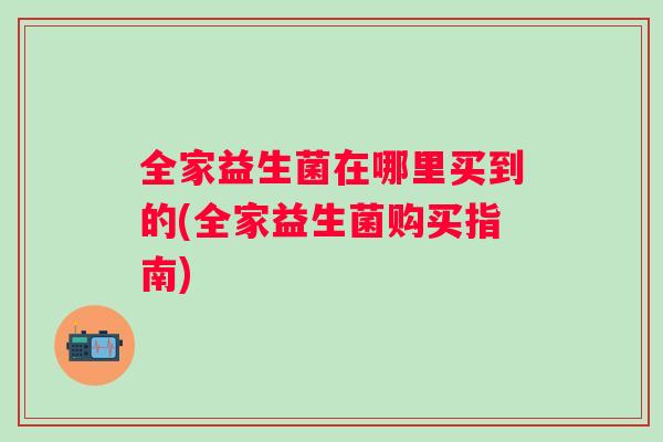 全家益生菌在哪里买到的(全家益生菌购买指南) 全家益生菌在哪里买到的(全家益生菌购买指南)