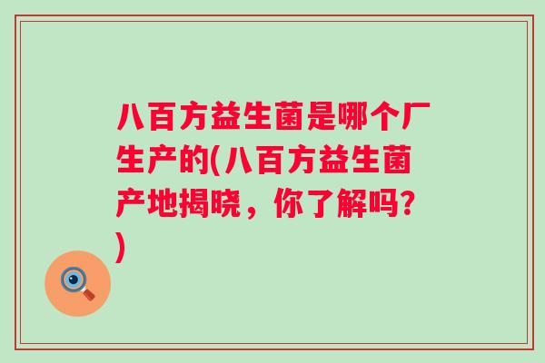 八百方益生菌是哪个厂生产的(八百方益生菌产地揭晓,你了解吗?) 八百方益生菌是哪个厂生产的(八百方益生菌产地揭晓,你了解吗?)