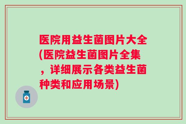 医院用益生菌图片大全(医院益生菌图片全集,详细展示各类益生菌种类和应用场景) 医院用益生菌图片大全(医院益生菌图片全集,详细展示各类益生菌种类和应用场景)