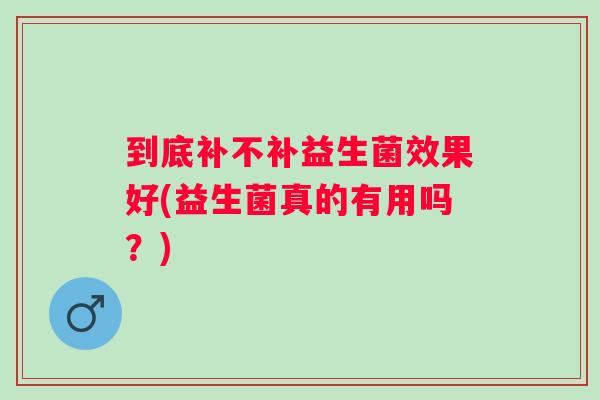 到底补不补益生菌效果好(益生菌真的有用吗？)