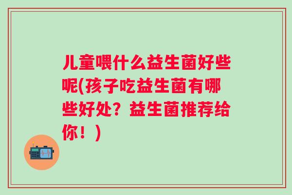 儿童喂什么益生菌好些呢(孩子吃益生菌有哪些好处?益生菌推荐给你!) 儿童喂什么益生菌好些呢(孩子吃益生菌有哪些好处?益生菌推荐给你!)