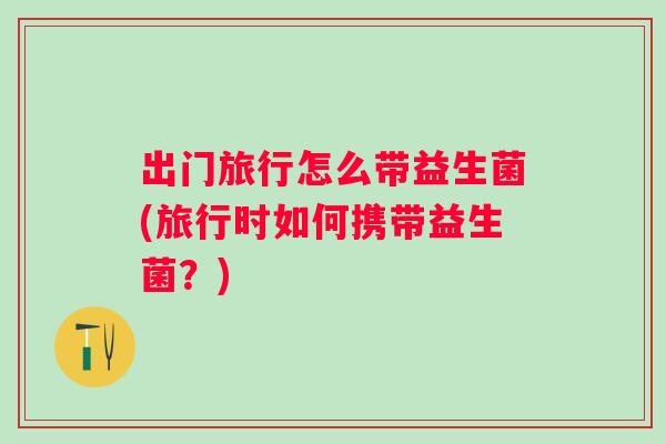 出门旅行怎么带益生菌(旅行时如何携带益生菌？)