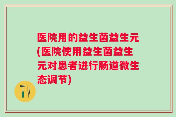 医院用的益生菌益生元(医院使用益生菌益生元对患者进行肠道微生态调节) 医院用的益生菌益生元(医院使用益生菌益生元对患者进行肠道微生态调节)