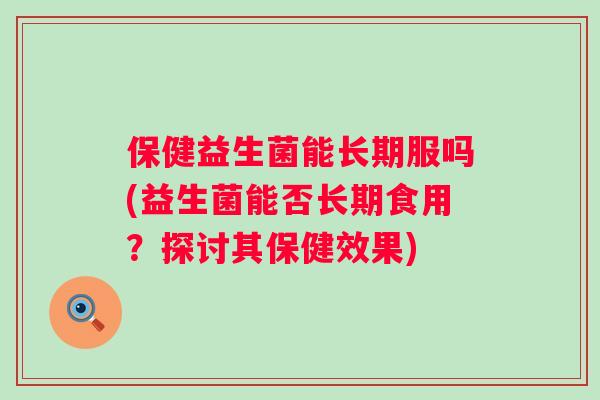 保健益生菌能长期服吗(益生菌能否长期食用？探讨其保健效果)