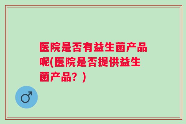 医院是否有益生菌产品呢(医院是否提供益生菌产品?) 医院是否有益生菌产品呢(医院是否提供益生菌产品?)