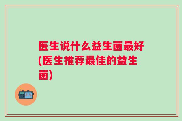 医生说什么益生菌好(医生推荐佳的益生菌) 医生说什么益生菌好(医生推荐佳的益生菌)