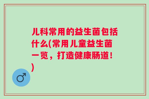 儿科常用的益生菌包括什么(常用儿童益生菌一览，打造健康肠道！)