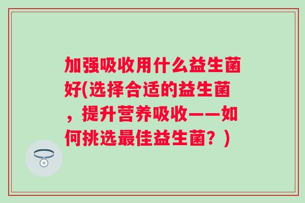加强吸收用什么益生菌好(选择合适的益生菌，提升营养吸收——如何挑选佳益生菌？)