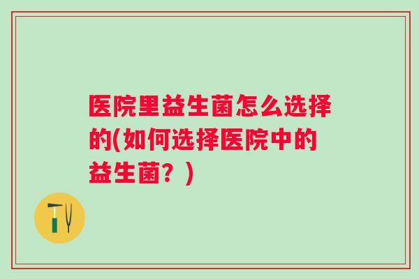医院里益生菌怎么选择的(如何选择医院中的益生菌?) 医院里益生菌怎么选择的(如何选择医院中的益生菌?)