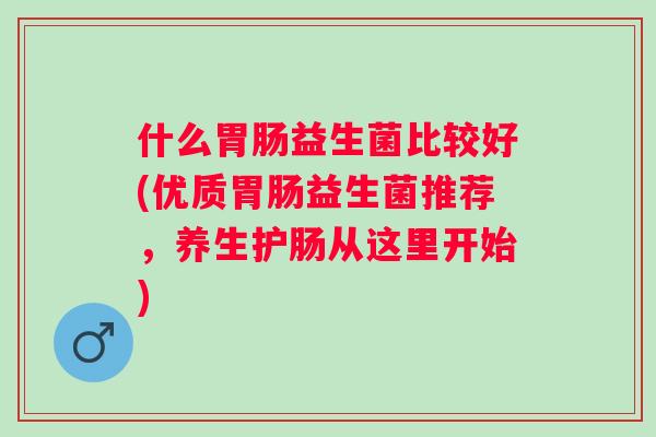 什么益生菌比较好(优质益生菌推荐,养生护肠从这里开始) 什么益生菌比较好(优质益生菌推荐,养生护肠从这里开始)