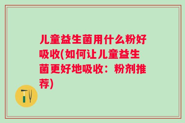 儿童益生菌用什么粉好吸收(如何让儿童益生菌更好地吸收:粉剂推荐) 儿童益生菌用什么粉好吸收(如何让儿童益生菌更好地吸收:粉剂推荐)