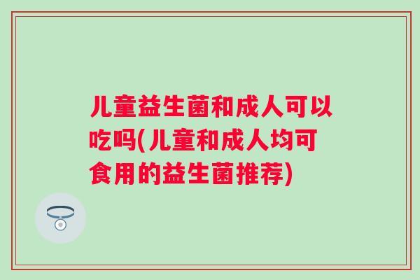 儿童益生菌和成人可以吃吗(儿童和成人均可食用的益生菌推荐) 儿童益生菌和成人可以吃吗(儿童和成人均可食用的益生菌推荐)