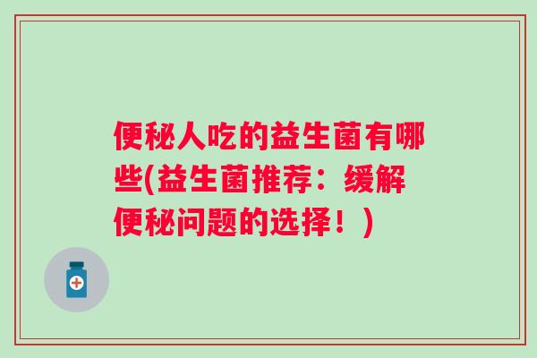 人吃的益生菌有哪些(益生菌推荐:缓解问题的选择!) 人吃的益生菌有哪些(益生菌推荐:缓解问题的选择!)