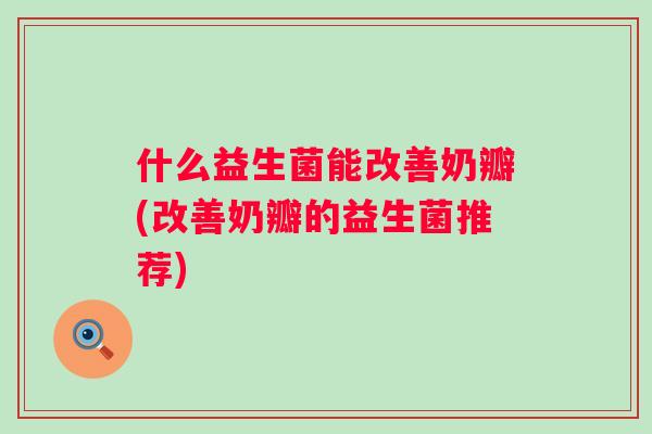 什么益生菌能改善奶瓣(改善奶瓣的益生菌推荐)