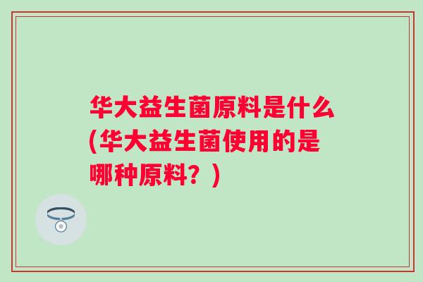 华大益生菌原料是什么(华大益生菌使用的是哪种原料?) 华大益生菌原料是什么(华大益生菌使用的是哪种原料?)