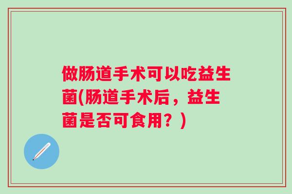 做肠道手术可以吃益生菌(肠道手术后,益生菌是否可食用?) 做肠道手术可以吃益生菌(肠道手术后,益生菌是否可食用?)