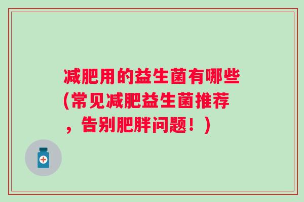 用的益生菌有哪些(常见益生菌推荐,告别问题!) 用的益生菌有哪些(常见益生菌推荐,告别问题!)