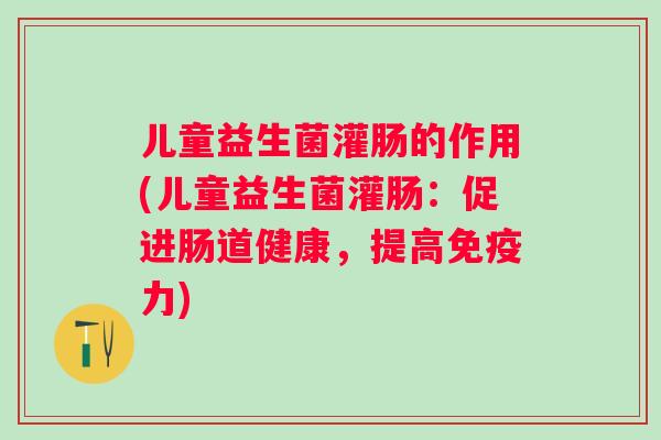儿童益生菌灌肠的作用(儿童益生菌灌肠:促进肠道健康,提高力) 儿童益生菌灌肠的作用(儿童益生菌灌肠:促进肠道健康,提高力)