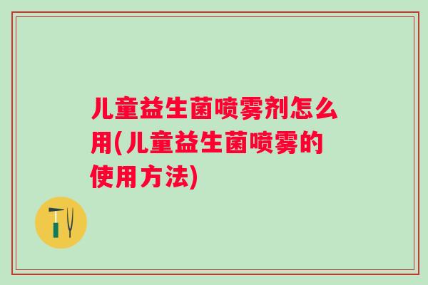 儿童益生菌喷雾剂怎么用(儿童益生菌喷雾的使用方法) 儿童益生菌喷雾剂怎么用(儿童益生菌喷雾的使用方法)