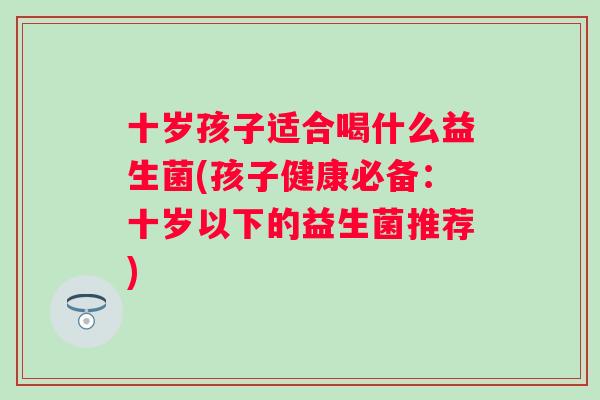 十岁孩子适合喝什么益生菌(孩子健康必备:十岁以下的益生菌推荐) 十岁孩子适合喝什么益生菌(孩子健康必备:十岁以下的益生菌推荐)