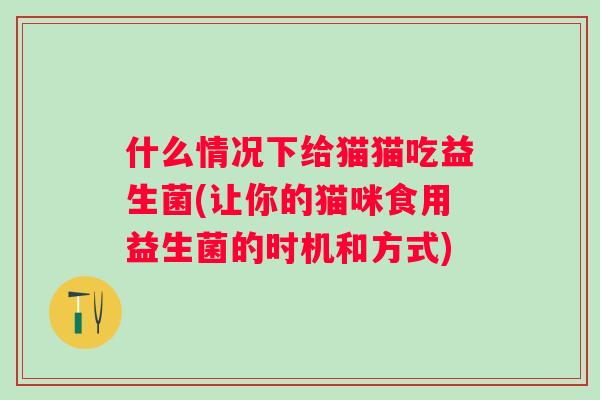 什么情况下给猫猫吃益生菌(让你的猫咪食用益生菌的时机和方式)
