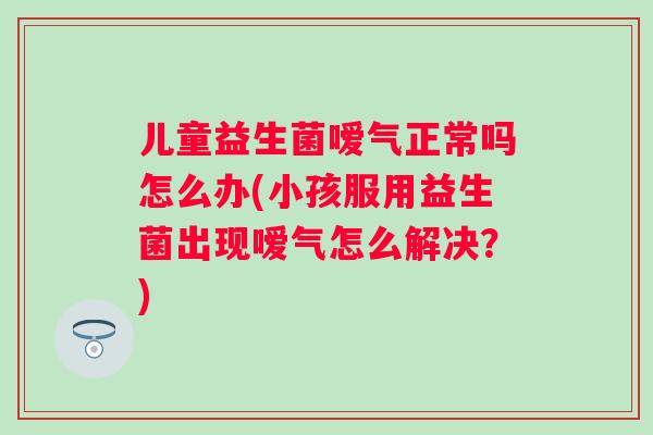儿童益生菌嗳气正常吗怎么办(小孩服用益生菌出现嗳气怎么解决?) 儿童益生菌嗳气正常吗怎么办(小孩服用益生菌出现嗳气怎么解决?)