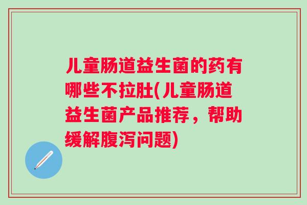 儿童肠道益生菌的药有哪些不拉肚(儿童肠道益生菌产品推荐，帮助缓解问题)