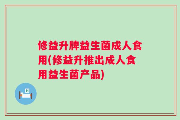 修益升牌益生菌成人食用(修益升推出成人食用益生菌产品)