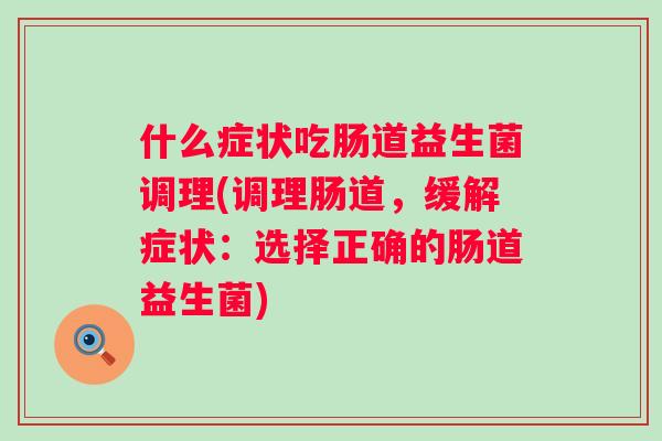 什么症状吃肠道益生菌调理(调理肠道,缓解症状:选择正确的肠道益生菌) 什么症状吃肠道益生菌调理(调理肠道,缓解症状:选择正确的肠道益生菌)