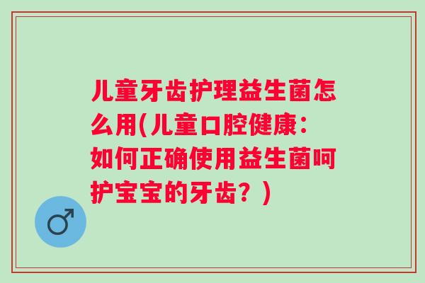 儿童牙齿护理益生菌怎么用(儿童口腔健康：如何正确使用益生菌呵护宝宝的牙齿？)