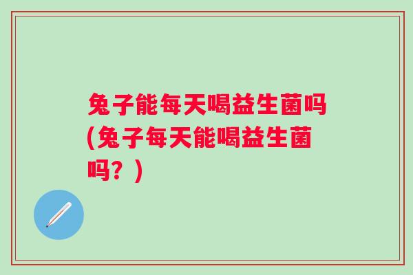 兔子能每天喝益生菌吗(兔子每天能喝益生菌吗？)
