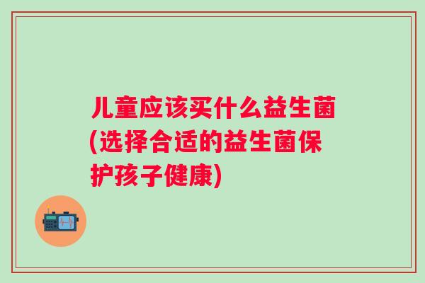 儿童应该买什么益生菌(选择合适的益生菌保护孩子健康) 儿童应该买什么益生菌(选择合适的益生菌保护孩子健康)