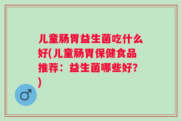 儿童肠胃益生菌吃什么好(儿童肠胃保健食品推荐：益生菌哪些好？)