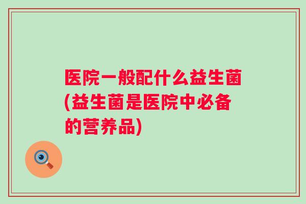 医院一般配什么益生菌(益生菌是医院中必备的营养品) 医院一般配什么益生菌(益生菌是医院中必备的营养品)