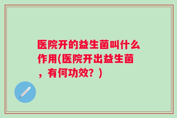 医院开的益生菌叫什么作用(医院开出益生菌，有何功效？)