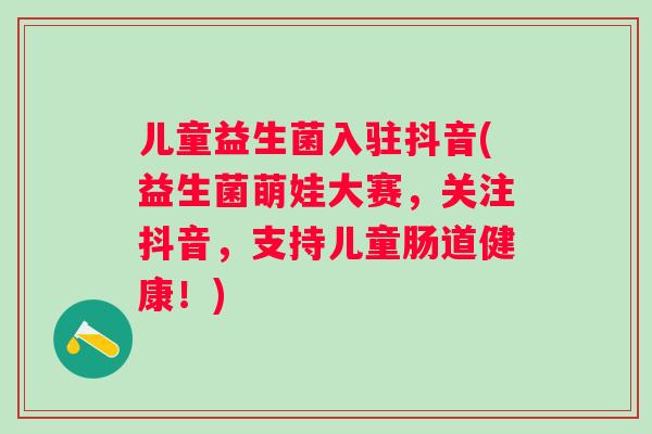 儿童益生菌入驻抖音(益生菌萌娃大赛,关注抖音,支持儿童肠道健康!) 儿童益生菌入驻抖音(益生菌萌娃大赛,关注抖音,支持儿童肠道健康!)